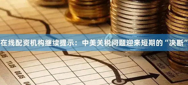 在线配资机构继续提示：中美关税问题迎来短期的“决断”