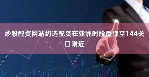 炒股配资网站约选配资在亚洲时段反弹至144关口附近