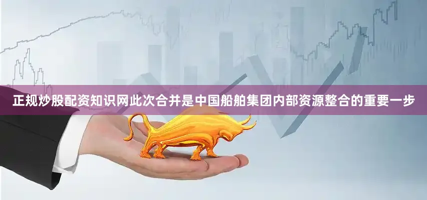 正规炒股配资知识网此次合并是中国船舶集团内部资源整合的重要一步