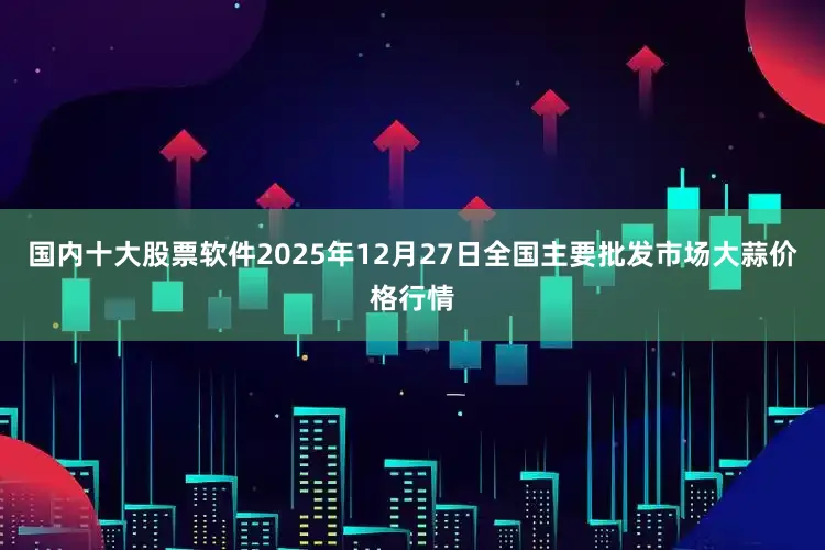国内十大股票软件2025年12月27日全国主要批发市场大蒜价格行情