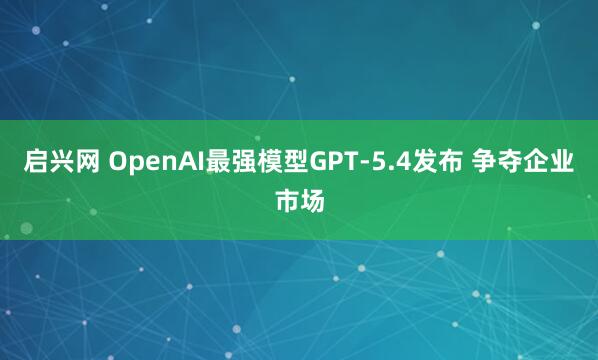 启兴网 OpenAI最强模型GPT-5.4发布 争夺企业市场