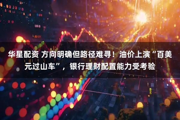华星配资 方向明确但路径难寻！油价上演“百美元过山车”，银行理财配置能力受考验