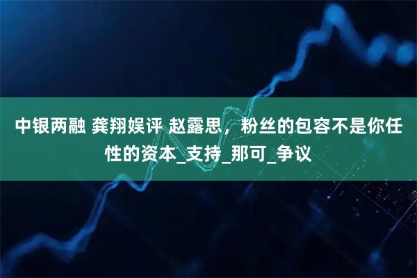 中银两融 龚翔娱评 赵露思，粉丝的包容不是你任性的资本_支持_那可_争议