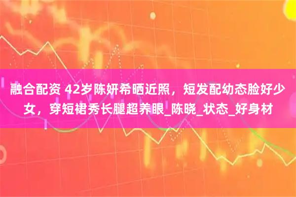 融合配资 42岁陈妍希晒近照,短发配幼态脸好少女,穿短裙秀长腿超养眼_陈晓_状态_好身材