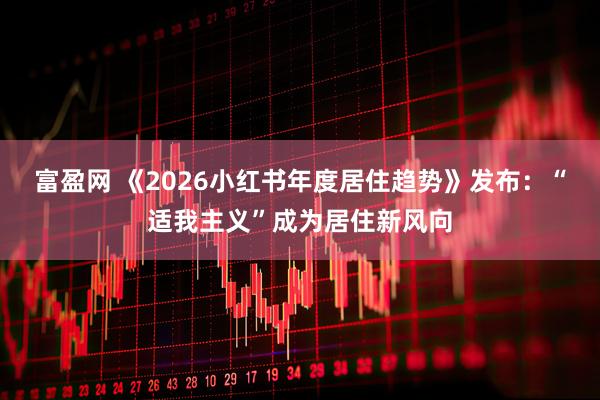 富盈网 《2026小红书年度居住趋势》发布：“适我主义”成为居住新风向