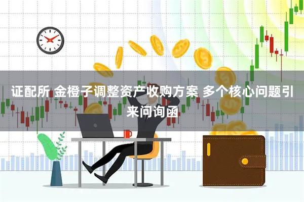 证配所 金橙子调整资产收购方案 多个核心问题引来问询函
