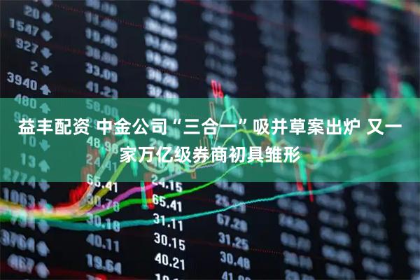 益丰配资 中金公司“三合一”吸并草案出炉 又一家万亿级券商初具雏形