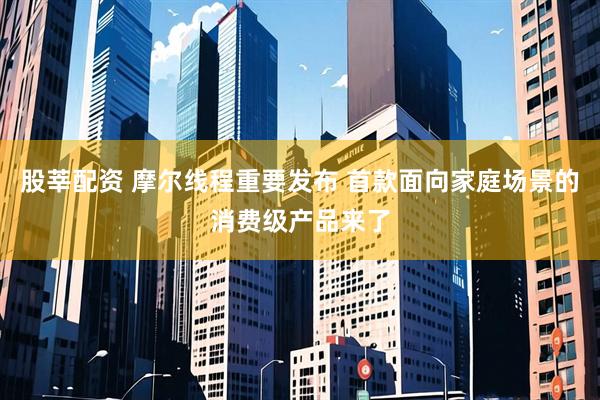 股莘配资 摩尔线程重要发布 首款面向家庭场景的消费级产品来了