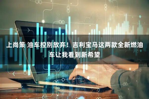 上尚策 油车控别放弃!吉利宝马这两款全新燃油车让我看到新希望