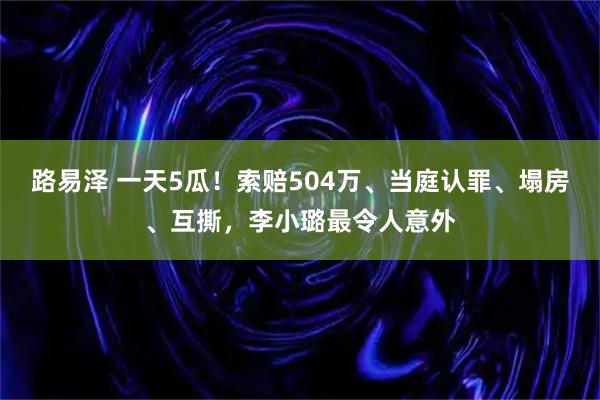 路易泽 一天5瓜！索赔504万、当庭认罪、塌房、互撕，李小璐最令人意外