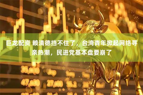 巨龙配资 赖清德挡不住了，台湾青年掀起网络寻亲热潮，民进党基本盘要崩了