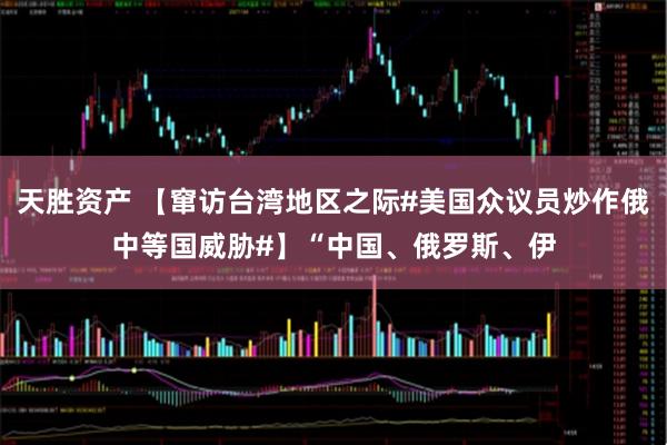 天胜资产 【窜访台湾地区之际#美国众议员炒作俄中等国威胁#】“中国、俄罗斯、伊