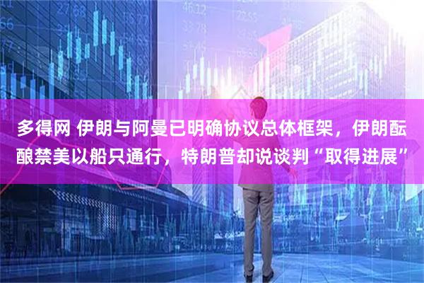 多得网 伊朗与阿曼已明确协议总体框架，伊朗酝酿禁美以船只通行，特朗普却说谈判“取得进展”