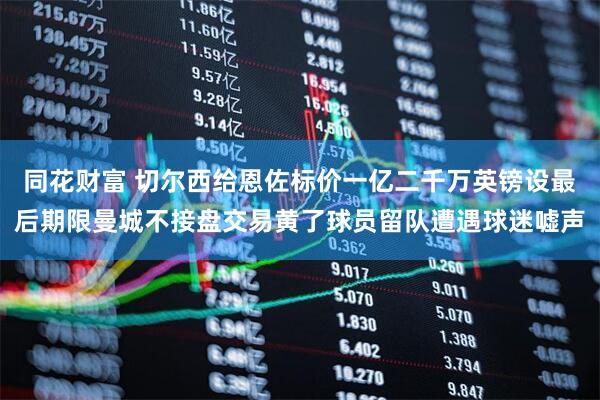 同花财富 切尔西给恩佐标价一亿二千万英镑设最后期限曼城不接盘交易黄了球员留队遭遇球迷嘘声