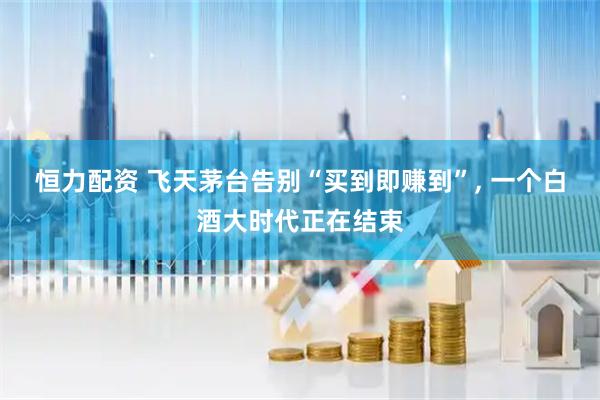 恒力配资 飞天茅台告别“买到即赚到”, 一个白酒大时代正在结束