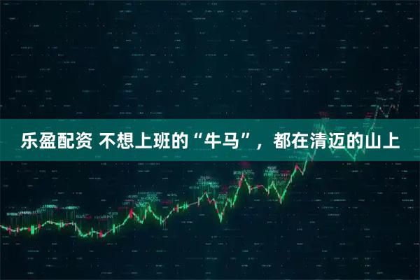 乐盈配资 不想上班的“牛马”，都在清迈的山上